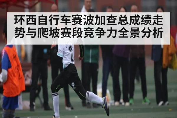 环西自行车赛波加查总成绩走势与爬坡赛段竞争力全景分析